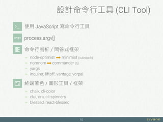 設計命令行工具 (CLI Tool)
10
使用 JavaScript 寫命令行工具
process.argv[]
命令行剖析／問答式框架
 node-optimist minimist (substack)
 nomnom commander (tj)
 yargs
 inquirer, liftoff, vantage, vorpal
終端著色 / 圖形工具 / 框架
 chalk, cli-color
 clui, ora, cli-spinners
 blessed, react-blessed
 