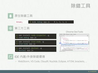 除錯工具
11
$ npm install iron-node -g
$ iron-node app.js
$ npm install devtool -g
$ devtool app.js
Chrome DevTools
IDE 內建/外掛除錯環境
 WebStorm, VS Code, Cloud9, Nuclide, Eclipse, ATOM, brackets, …
break; $ node debug app.js # c, n, s, o
$ npm install node-inspector -g
$ node-debug app.js
原生除錯工具
第三方工具
 