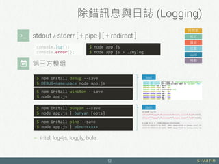 除錯訊息與日誌 (Logging)
12
stdout / stderr [ + pipe ] [ + redirect ]
時間戳
格式
層級
位置
uuid
捲動
console.log();
console.error();
$ node app.js
$ node app.js > ./mylog
$ npm install winston --save
$ node app.js
$ npm install bunyan --save
$ node app.js | bunyan [opts]
$ npm install pino --save
$ node app.js | pino-<xxx>
json
text$ npm install debug --save
$ DEBUG=namespace node app.js
 intel, log4js, loggly, bole
第三方模組
 