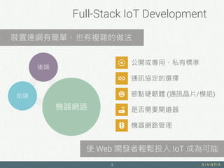 Full-Stack IoT Development
3
前端
後端
機器網路
公開或專用、私有標準
通訊協定的選擇
節點硬韌體 (通訊晶片/模組)
是否需要閘道器
機器網路管理
裝置連網有簡單、也有複雜的做法
使 Web 開發者輕鬆投入 IoT 成為可能
 