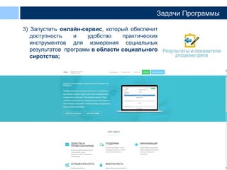 11
Задачи Программы
3) Запустить онлайн-сервис, который обеспечит
доступность и удобство практических
инструментов для измерения социальных
результатов программ в области социального
сиротства;
 