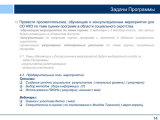 14
Задачи Программы
4) Провести просветительские, обучающие и консультационные мероприятия для
СО НКО по теме оценки программ в области социального сиротства.
•обучающие мероприятия по теме оценки: 2 вебинара и 2 мастер-класса, все записи
будут размещены в открытом доступе;
•консультации по вопросам оценки программ и проектов в области социального
сиротства;
•организация регулярных электронных рассылок по теме оценки социальных
программ
4.1. Темы обучающих и дискуссионных мероприятий будут выбираться исходя из :
- задач Программы
- результатов анкетирования
- запросов участников
4.2. Предварительный план мероприятий:
Тренинги:
 Создание цепочки социальных результатов ( начальный уровень) ( регулярно)
 Выбор методов сбора информации (!!!)
 Использование ПИОНа ( регулярно, начиная с мая)
Вебинары:
 Оценка с участием детей ( май)
 Сторителлинг в оценке ( по согласованию с Фондом Тимченко) ( март-апрель)
 