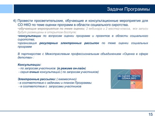15
Задачи Программы
4) Провести просветительские, обучающие и консультационные мероприятия для
СО НКО по теме оценки программ в области социального сиротства.
•обучающие мероприятия по теме оценки: 2 вебинара и 2 мастер-класса, все записи
будут размещены в открытом доступе;
•консультации по вопросам оценки программ и проектов в области социального
сиротства;
•организация регулярных электронных рассылок по теме оценки социальных
программ
В партнерстве с Межотраслевым профессиональным объединением «Оценка в сфере
детства» :
Консультации:
- по запросам участников (в режиме он-лайн)
- серия очных консультаций ( по запросам участников)
Электронные рассылки: ( ежемесячно)
- в соответствие с задачами и планом Программы
- в соответствие с запросами участников
 