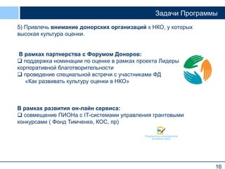 16
Задачи Программы
5) Привлечь внимание донорских организаций к НКО, у которых
высокая культура оценки.
В рамках партнерства с Форумом Доноров:
 поддержка номинации по оценке в рамках проекта Лидеры
корпоративной благотворительности
 проведение специальной встречи с участниками ФД
«Как развивать культуру оценки в НКО»
В рамках развития он-лайн сервиса:
 совмещение ПИОНа с IT-системами управления грантовыми
конкурсами ( Фонд Тимченко, КОС, пр)
 