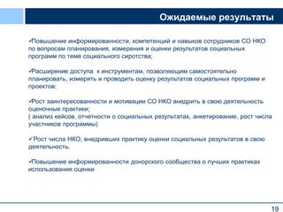 19
Ожидаемые результаты
Повышение информированности, компетенций и навыков сотрудников СО НКО
по вопросам планирования, измерения и оценки результатов социальных
программ по теме социального сиротства;
Расширение доступа к инструментам, позволяющим самостоятельно
планировать, измерять и проводить оценку результатов социальных программ и
проектов;
Рост заинтересованности и мотивации СО НКО внедрить в свою деятельность
оценочные практики;
( анализ кейсов, отчетности о социальных результатах, анкетирование, рост числа
участников программы)
Рост числа НКО, внедривших практику оценки социальных результатов в свою
деятельность.
Повышение информированности донорского сообщества о лучших практиках
использования оценки
 