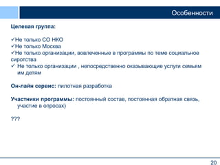 20
Особенности
Целевая группа:
Не только СО НКО
Не только Москва
Не только организации, вовлеченные в программы по теме социальное
сиротства
 Не только организации , непосредственно оказывающие услуги семьям
им детям
Он-лайн сервис: пилотная разработка
Участники программы: постоянный состав, постоянная обратная связь,
участие в опросах)
???
 