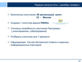 21
Первые результаты ( декабрь-январь)
 Количество участников: 58 организаций всего
23 - Москва
 Создана 1 пилотная версия ПИОНа
 Уточнены потребности участников Программы
( анкетирование, собеседования)
 Отобраны участники для 1 варианта
 Сформирован Состав Экспертного Совета и перечень
информационных партнеров
 