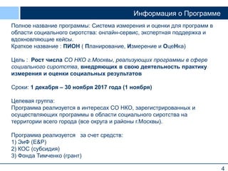 4
Информация о Программе
Полное название программы: Система измерения и оценки для программ в
области социального сиротства: онлайн-сервис, экспертная поддержка и
вдохновляющие кейсы.
Краткое название : ПИОН ( Планирование, Измерение и ОцеНка)
Цель : Рост числа СО НКО г.Москвы, реализующих программы в сфере
социального сиротства, внедряющих в свою деятельность практику
измерения и оценки социальных результатов
Сроки: 1 декабря – 30 ноября 2017 года (1 ноября)
Целевая группа:
Программа реализуется в интересах СО НКО, зарегистрированных и
осуществляющих программы в области социального сиротства на
территории всего города (все округа и районы г.Москвы).
Программа реализуется за счет средств:
1) ЭиФ (E&P)
2) КОС (субсидия)
3) Фонда Тимченко (грант)
 