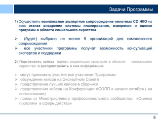 6
Задачи Программы
1) Осуществить комплексное экспертное сопровождение пилотных СО НКО на
всех этапах внедрения системы планирования, измерения и оценки
программ в области социального сиротства
 (будет) выбрано не менее 5 организаций для комплексного
сопровождения
 все участники программы получат возможность консультаций
экспертов и поддержки
2) Подготовить кейсы оценки социальных программ в области социального
сиротства и распространить о них информацию
 могут принимать участие все участники Программы
 обсуждение кейсов на Экспертном Совете
 представление лучших кейсов в сборнике
 представление кейсов на Конференции АСОПП в начале октября ( на
согласовании)
 призы от Межотраслевого профессионального сообщества «Оценка
программ в сфере детства»
 