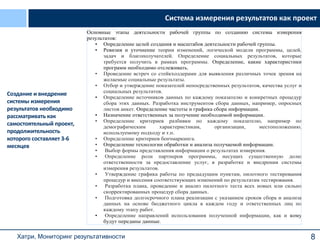 8
Основные этапы деятельности рабочей группы по созданию системы измерения
результатов:
• Определение целей создания и масштабов деятельности рабочей группы.
• Ревизия и уточнение теории изменений, логической модели программы, целей,
задач и благополучателей. Определение социальных результатов, которые
требуется получить в рамках программы. Определение, какие характеристики
программ необходимо отслеживать.
• Проведение встреч со стейкхолдерами для выявления различных точек зрения на
желаемые социальные результаты.
• Отбор и утверждение показателей непосредственных результатов, качества услуг и
социальных результатов.
• Определение источников данных по каждому показателю и конкретных процедур
сбора этих данных. Разработка инструментов сбора данных, например, опросных
листов анкет. Определение частоты и графика сбора информации.
• Назначение ответственных за получение необходимой информации.
• Определение критериев разбивки по каждому показателю, например по
демографическим характеристикам, организации, местоположению,
используемому подходу и т.п.
• Определение критериев бенчмаркинга.
• Определение технологии обработки и анализа получаемой информации.
• Выбор формы представления информации о результатах измерения.
• Определение роли партнеров программы, несущих существенную долю
ответственности за предоставление услуг, в разработке и внедрении системы
измерения результатов.
• Утверждение графика работы по предыдущим пунктам, пилотного тестирования
процедур и внесения соответствующих изменений по результатам тестирования.
• Разработка плана, проведение и анализ пилотного теста всех новых или сильно
скорректированных процедур сбора данных.
• Подготовка долгосрочного плана реализации с указанием сроков сбора и анализа
данных на основе бюджетного цикла в каждом году и ответственных лиц по
каждому этапу работ.
• Определение направлений использования полученной информации, как и кому
будут переданы данные.
Система измерения результатов как проект
Создание и внедрение
системы измерения
результатов необходимо
рассматривать как
самостоятельный проект,
продолжительность
которого составляет 3-6
месяцев
Хатри, Мониторинг результативности
 