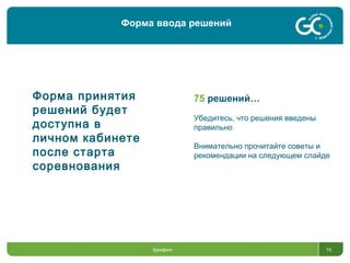 15
Форма ввода решений
Брифинг
75 решений…
Убедитесь, что решения введены
правильно
Внимательно прочитайте советы и
рекомендации на следующем слайде
Форма принятия
решений будет
доступна в
личном кабинете
после старта
соревнования
 