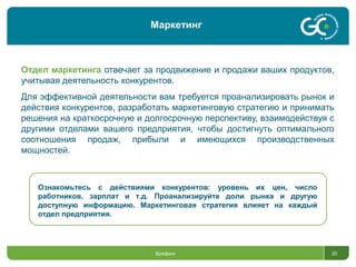 Брифинг 20
Отдел маркетинга отвечает за продвижение и продажи ваших продуктов,
учитывая деятельность конкурентов.
Для эффективной деятельности вам требуется проанализировать рынок и
действия конкурентов, разработать маркетинговую стратегию и принимать
решения на краткосрочную и долгосрочную перспективу, взаимодействуя с
другими отделами вашего предприятия, чтобы достигнуть оптимального
соотношения продаж, прибыли и имеющихся производственных
мощностей.
Ознакомьтесь с действиями конкурентов: уровень их цен, число
работников, зарплат и т.д. Проанализируйте доли рынка и другую
доступную информацию. Маркетинговая стратегия влияет на каждый
отдел предприятия.
Маркетинг
 