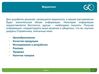 Брифинг 21
Для выработки решений, касающихся маркетинга, в вашем распоряжении
будет значительный объем информации. Некоторая информация
предоставляется бесплатно; другую - необходимо покупать. Получив
информацию, скорректируйте ваши решения и убедитесь, что вы изучили
разделы Справочника, описанные ниже.
• Ценообразование
• Качество продукции
• Исследования и разработки
• Реклама
• Продажи
• Наличие товаров
Маркетинг
 