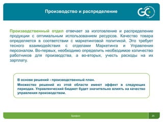 Брифинг 25
Производственный отдел отвечает за изготовление и распределение
продукции с оптимальным использованием ресурсов. Качество товара
определяется в соответствии с маркетинговой политикой. Это требует
тесного взаимодействия с отделами Маркетинга и Управления
персоналом. Во-первых, необходимо определить необходимое количество
работников для производства, а во-вторых, учесть расходы на их
зарплату.
В основе решений - производственный план.
Множество решений из этой области имеют эффект в следующих
периодах. Управленческий бюджет будет значительно влиять на качество
управления производством.
Производство и распределение
 