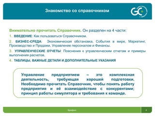 Внимательно прочитать Справочник. Он разделен на 4 части:
1. ВВЕДЕНИЕ: Как пользоваться Справочником.
2. БИЗНЕС-СРЕДА: Экономическая обстановка, События в мире, Маркетинг,
Производство и Продажи, Управление персоналом и Финансы.
3. УПРАВЛЕНЧЕСКИЕ ОТЧЕТЫ: Пояснения к управленческим отчетам и примеры
выполнения расчетов.
4. ТАБЛИЦЫ, ВАЖНЫЕ ДЕТАЛИ И ДОПОЛНИТЕЛЬНЫЕ УКАЗАНИЯ
Брифинг 4
Управление предприятием – это комплексная
деятельность, требующая хорошей подготовки.
Необходимо прочитать Справочник, чтобы понять работу
предприятия и её взаимодействие с конкурентами;
принцип работы симулятора и требования к команде.
Знакомство со справочником
 