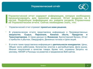Управленческий отчет содержит информацию, которую необходимо
проанализировать для принятия решений. Отчет разделен на 6
частей. Подробную информацию вы найдете разделе Справочника
об Управленческом отчете. Сейчас необходимо знать, что:
Брифинг 8
• Управленческий отчет отражает принятые вами решения.
• В управленческом отчете представлена информация о Производственных
мощностях, Сырье, Персонале, Каналах сбыта, Продуктах и
Транспортировке. А также данные по Финансам: Бухгалтерский баланс, Отчет
о прибылях и убытках, Овердрафте, Денежных потоках и Цене акций.
• В отчете также представлена информация о деятельности конкурентах: Цены,
Общее число работников, Количество агентов и дистрибьюторов, Доли рынка,
Мнения покупателей о качестве товара. Кроме того, отражены Затраты на
рекламу, НИОКР и Расходы на развитие и продвижение Веб-сайтов.
Управленческий отчёт
 