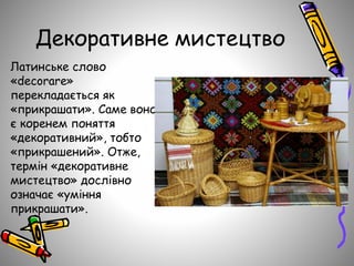 Декоративне мистецтво
Латинське слово
«decorare»
перекладається як
«прикрашати». Саме воно
є коренем поняття
«декоративний», тобто
«прикрашений». Отже,
термін «декоративне
мистецтво» дослівно
означає «уміння
прикрашати».
 