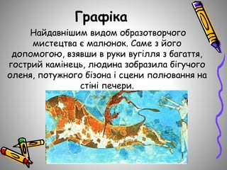 Графіка
Найдавнішим видом образотворчого
мистецтва є малюнок. Саме з його
допомогою, взявши в руки вугілля з багаття,
гострий камінець, людина зобразила бігучого
оленя, потужного бізона і сцени полювання на
стіні печери.
 