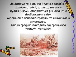 За допомогою одних і тих же засобів
малюнка: лінії, штриха, плями –
художниками створюється різноманітне
вітображення світу.
Малюнок є основою графіки та інших видів
мистецтва.
Слово графіка походить від грецького
«пишу», «рисую».
 