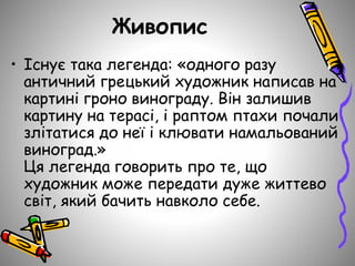 Живопис
• Існує така легенда: «одного разу
античний грецький художник написав на
картині гроно винограду. Він залишив
картину на терасі, і раптом птахи почали
злітатися до неї і клювати намальований
виноград.»
Ця легенда говорить про те, що
художник може передати дуже життево
світ, який бачить навколо себе.
 