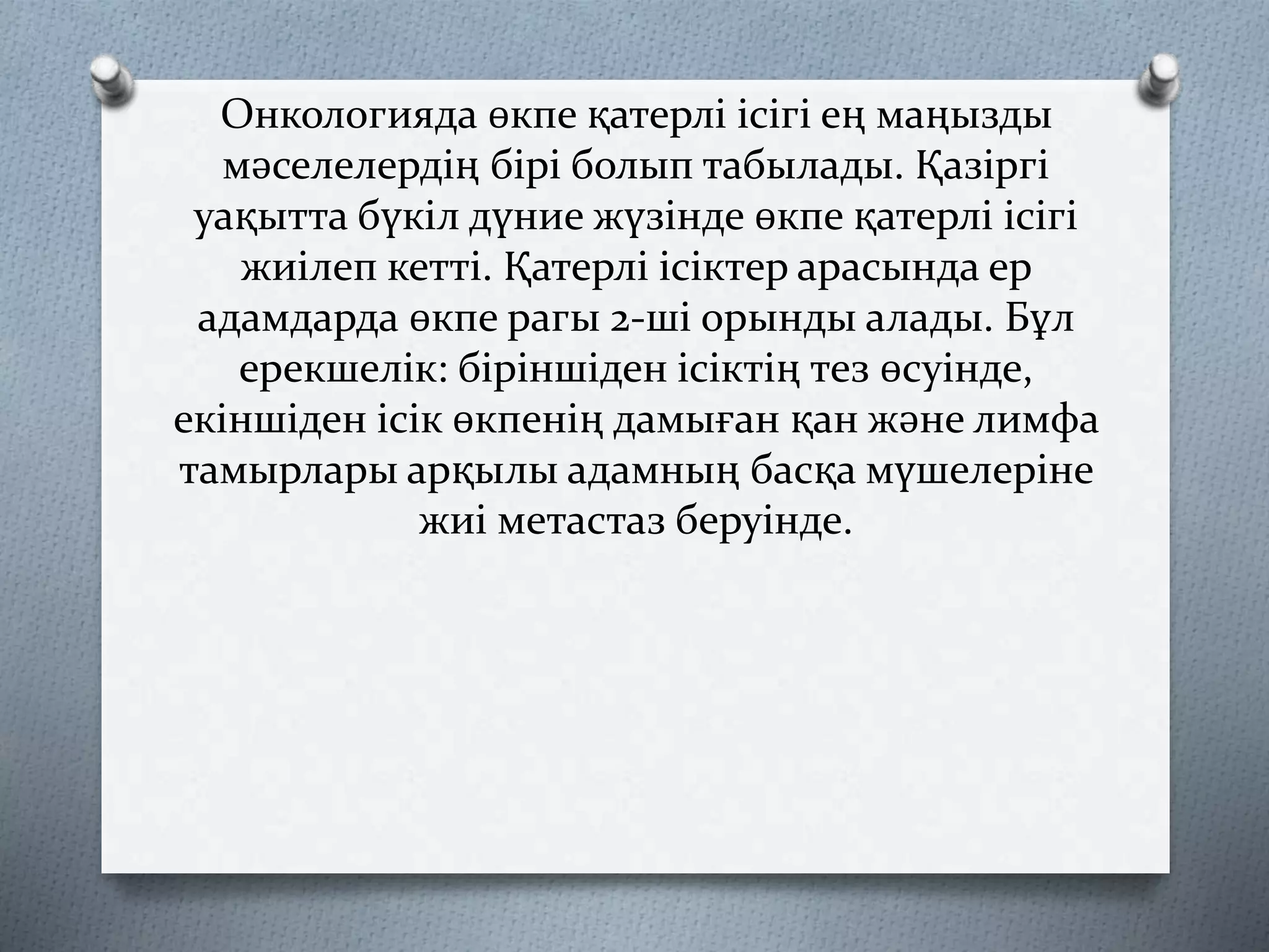 Онкологияда өкпе қатерлі ісігі ең маңызды
мәселелердің бірі болып табылады. Қазіргі
уақытта бүкіл дүние жүзінде өкпе қатерлі ісігі
жиілеп кетті. Қатерлі ісіктер арасында ер
адамдарда өкпе рагы 2-ші орынды алады. Бұл
ерекшелік: біріншіден ісіктің тез өсуінде,
екіншіден ісік өкпенің дамыған қан және лимфа
тамырлары арқылы адамның басқа мүшелеріне
жиі метастаз беруінде.
 