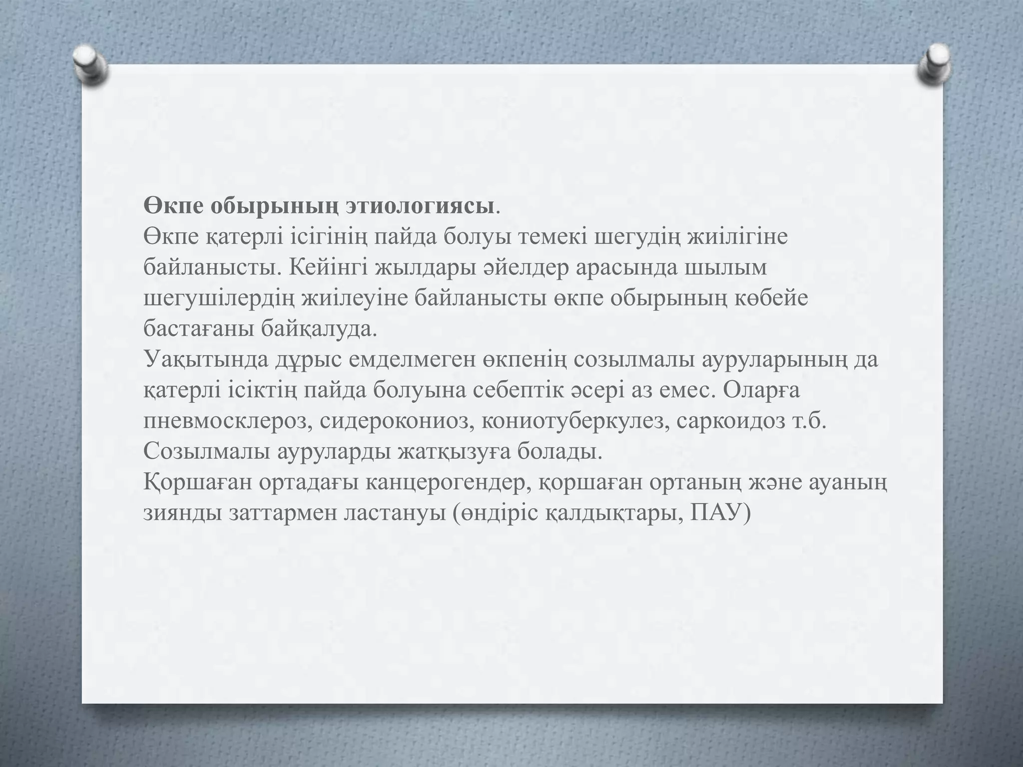 Өкпе обырының этиологиясы.
Өкпе қатерлі ісігінің пайда болуы темекі шегудің жиілігіне
байланысты. Кейінгі жылдары әйелдер арасында шылым
шегушілердің жиілеуіне байланысты өкпе обырының көбейе
бастағаны байқалуда.
Уақытында дұрыс емделмеген өкпенің созылмалы ауруларының да
қатерлі ісіктің пайда болуына себептік әсері аз емес. Оларға
пневмосклероз, сидерокониоз, кониотуберкулез, саркоидоз т.б.
Созылмалы ауруларды жатқызуға болады.
Қоршаған ортадағы канцерогендер, қоршаған ортаның және ауаның
зиянды заттармен ластануы (өндіріс қалдықтары, ПАУ)
 