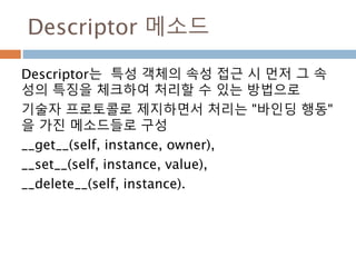 Descriptor 메소드
Descriptor는 특성 객체의 속성 접근 시 먼저 그 속
성의 특징을 체크하여 처리할 수 있는 방법으로
기술자 프로토콜로 제지하면서 처리는 "바인딩 행동"
을 가진 메소드들로 구성
__get__(self, instance, owner),
__set__(self, instance, value),
__delete__(self, instance).
 