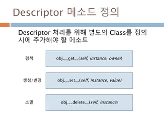 Descriptor 메소드 정의
Descriptor 처리를 위해 별도의 Class를 정의
시에 추가해야 할 메소드
obj.__get__(self, instance, owner)
obj.__set__(self, instance, value)
obj.__delete__(self, instance)
검색
생성/변경
소멸
 