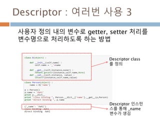 Descriptor : 여러번 사용 3
사용자 정의 내의 변수로 getter, setter 처리를
변수명으로 처리하도록 하는 방법
Descriptor class
를 정의
Descriptor 인스턴
스를 통해 _name
변수가 생김
 
