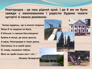 “ Казав мудрець, що в кожної людини
Якою б та людина не була,
Є більша і є менша батьківщина:
Країна й місце, де вона зросла.
А вірю, Новгородка в твою долю,
Постанеш ти в своїй красі.
Я, повір, пишаюся тобою,
Мені не треба інших міст і сіл .”
Оксана Четвертак
Новгородка - це наш рідний край. І де б ми не були
завжди з хвилюванням і радістю будемо чекати
зустрічі зі своєю домівкою.
 