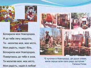 Білокрила моя Новгородка,
Я до тебе лечу звідусіль,
Ти - молитва моя, моє місто,
Моя радість, надія і біль.
Білокрила моя Новгородка,
Повертаюсь до тебе я знов,
Ти молитва моя, моє місто,
Моя радість, надія й любов!
“Є куточки в Новгородці, де душа співає,
миле серцю всім село радо зустрічає “
Галина Гопак
 