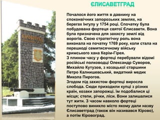 Почалося його життя в давнину на
споконвічних запорозьких землях, на
берегах Інгулу у 1754 році. Спочатку була
побудована фортеця святої Єлисавети. Вона
була призначена для захисту землі від
ворогів. Свою стратегічну роль вона
виконала на початку 1769 року, коли стала на
перешкоді семитисячному війську
кримського хана Керім-Гірея.
З плином часу у фортеці перебували відомі
російські полководці Олександр Суворов,
Михайло Кутузов, з козацької старшини
Петро Калнишевський, видатний медик
Микола Пирогов.
Згодом під захистом фортеці виросла
слобода. Сюди приходили купці з різних
країн, козаки запорожці. їм подобалися ці
місця; степи, річки, ліси. Вони залишалися
тут жити. З часом навколо фортеці
поступово виникло місто якому дали назву
Єлисаветград (також він називався Кірово),
а потім Кіровоград.
 