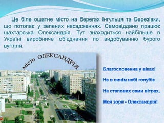 Це біле ошатне місто на берегах Інгульця та Березівки,
що потопає у зелених насадженнях. Самовіддано працює
шахтарська Олександрія. Тут знаходиться найбільше в
Україні виробниче об’єднання по видобуванню бурого
вугілля.
 