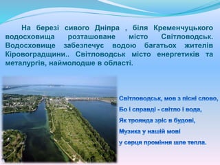 На березі сивого Дніпра , біля Кременчуцького
водосховища розташоване місто Світловодськ.
Водосховище забезпечує водою багатьох жителів
Кіровоградщини.. Світловодськ місто енергетиків та
металургів, наймолодше в області.
 