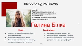 ПЕРСОНА КОРИСТУВАЧА
Галина Білка
Goals
● Хоче долучитись до благочинних зборів -
віддати вживані речі
● Знаходити найближчі точки зборів
● Правильне використання вживаного одягу,
зменшення викидання його на смітник
Frustrations
● Велика відстань, куди заносити речі
● Багато форм для заповнення у додатку
● Не завжди є можливість навіть доставити
речі до точки збору через графік роботи
Age: 24
Work: адміністратор в готелі
Family: неодружена, товстий кіт
Location: Київ
Character: активна, екстраверт,
любить спілкуватись
 