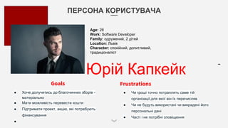 ПЕРСОНА КОРИСТУВАЧА
Юрій Капкейк
Goals
● Хоче долучитись до благочинних зборів -
матеріально
● Мати можливість перевести кошти
● Підтримати проект, акцію, які потребують
фінансування
●
Frustrations
● Чи гроші точно потраплять саме тій
організації,для якої він їх перечисляв
● Чи не будуть використані чи викрадені його
персональні дані
● Часті і не потрібні сповіщення
Age: 28
Work: Software Developer
Family: одружений, 2 дітей
Location: Львів
Character: спокійний, допитливий,
традиціоналіст
 