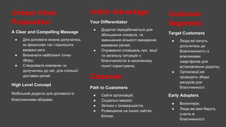 Unique Value
Proposition
A Clear and Compelling Message
● Для допомоги можна долучатись
як фінансово так і приносити
вживані речі;
● Визначати найближчі точки
збору;
● Створювати компанію чи
долучатись до неї, для спільної
доставки речей.
High Level Concept
Мобільний додаток для допомоги із
благочинними зборами
Unfair Advantage
Your Differentiator
● Додаток передбачається для
збільшення пожертв, та
зменшення кількості викидання
вживаних речей;
● Отримання сповіщень про акції
та загальну ситуацію з
благочинністю в населеному
пункті користувача;
Channels
Path to Customers
● Сайти організацій;
● Соціальні мережі;
● Зв'язки з громадськістю;
● Розміщення на інших сайтах,
блогах.
Customer
Segments
Target Customers
● Люди,які хочуть
долучитись до
благочинності,і є
власниками
смартфонів для
встановлення додатку;
● Організації,які
проводять збори
ресурсів для
благочинності.
Early Adopters
● Волонтери;
● Люди,які вже беруть
участь в
благочинності.
 