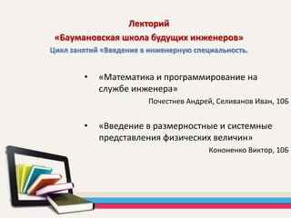 • «Математика и программирование на
службе инженера»
Почестнев Андрей, Селиванов Иван, 10Б
• «Введение в размерностные и системные
представления физических величин»
Кононенко Виктор, 10Б
Лекторий
«Баумановская школа будущих инженеров»
Цикл занятий «Введение в инженерную специальность.
 