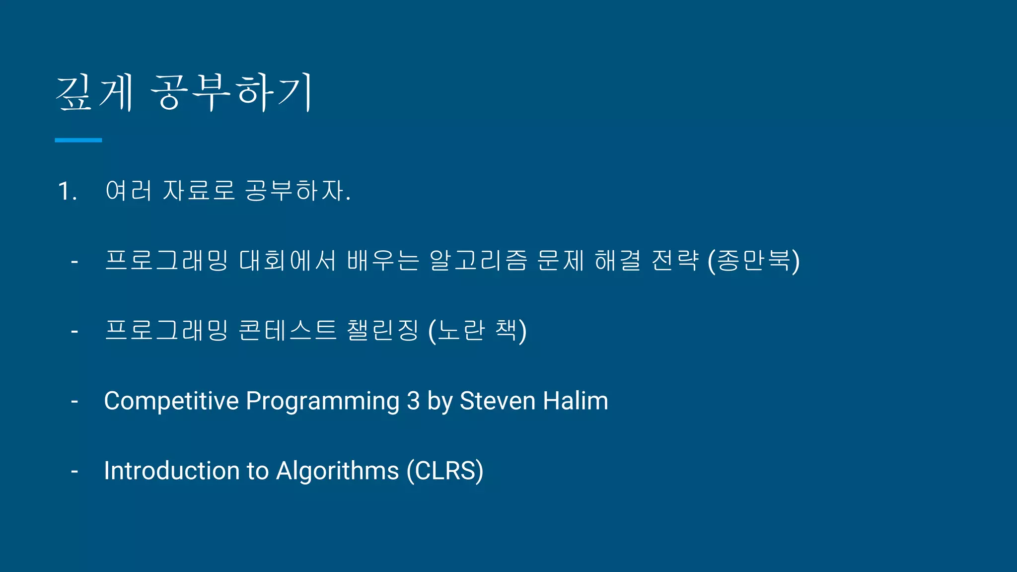 깊게 공부하기
1. 여러 자료로 공부하자.
- 프로그래밍 대회에서 배우는 알고리즘 문제 해결 전략 (종만북)
- 프로그래밍 콘테스트 챌린징 (노란 책)
- Competitive Programming 3 by Steven Halim
- Introduction to Algorithms (CLRS)
 