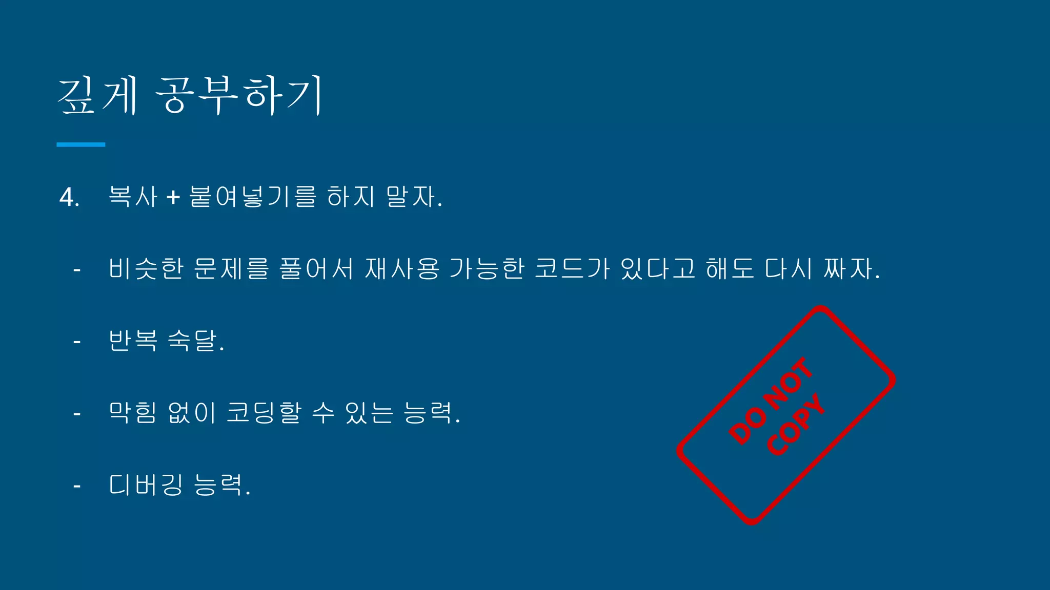 깊게 공부하기
4. 복사 + 붙여넣기를 하지 말자.
- 비슷한 문제를 풀어서 재사용 가능한 코드가 있다고 해도 다시 짜자.
- 반복 숙달.
- 막힘 없이 코딩할 수 있는 능력.
- 디버깅 능력.
 