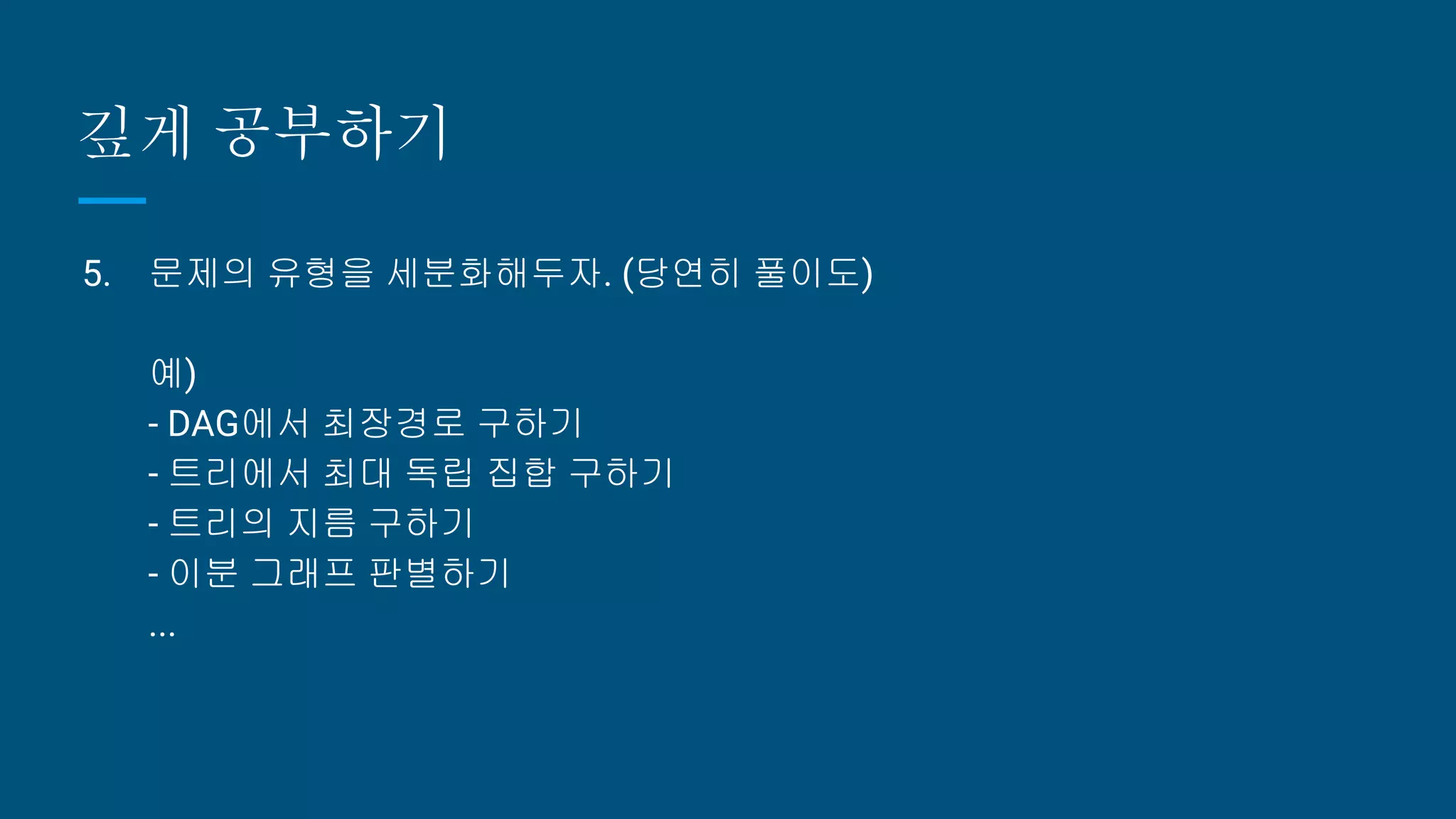 깊게 공부하기
5. 문제의 유형을 세분화해두자. (당연히 풀이도)
예)
- DAG에서 최장경로 구하기
- 트리에서 최대 독립 집합 구하기
- 트리의 지름 구하기
- 이분 그래프 판별하기
...
 