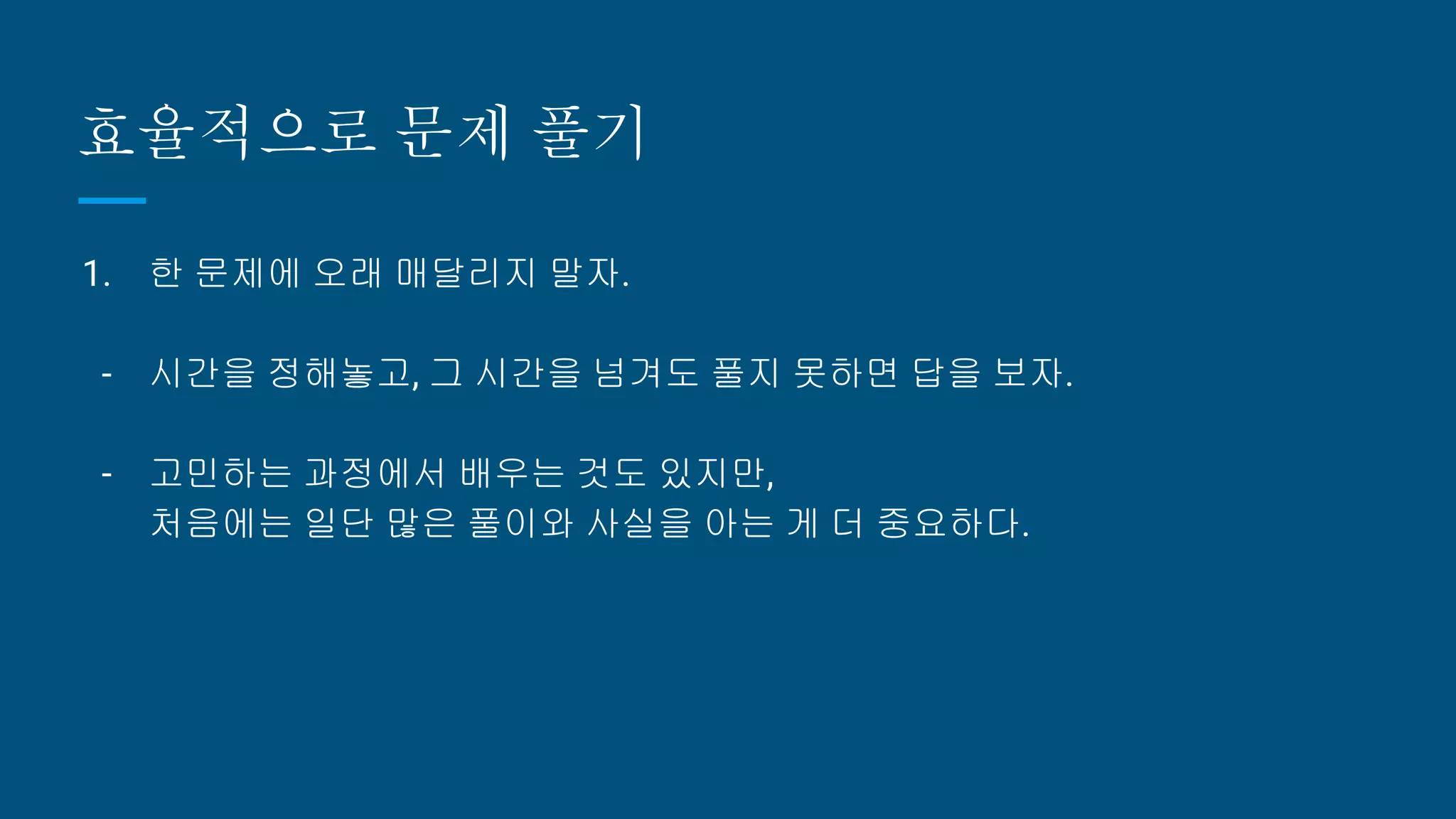 효율적으로 문제 풀기
1. 한 문제에 오래 매달리지 말자.
- 시간을 정해놓고, 그 시간을 넘겨도 풀지 못하면 답을 보자.
- 고민하는 과정에서 배우는 것도 있지만,
처음에는 일단 많은 풀이와 사실을 아는 게 더 중요하다.
 