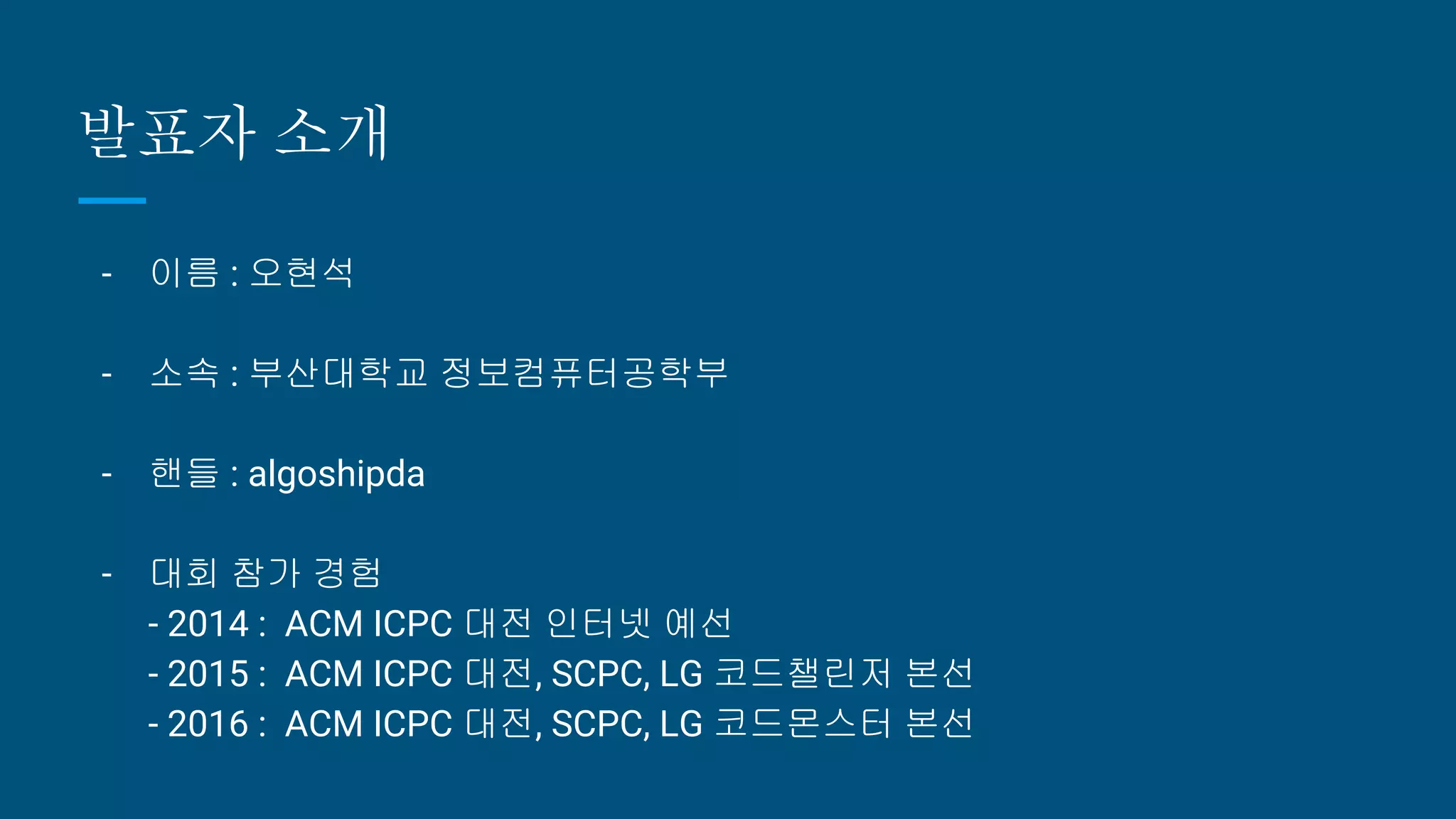 발표자 소개
- 이름 : 오현석
- 소속 : 부산대학교 정보컴퓨터공학부
- 핸들 : algoshipda
- 대회 참가 경험
- 2014 : ACM ICPC 대전 인터넷 예선
- 2015 : ACM ICPC 대전, SCPC, LG 코드챌린저 본선
- 2016 : ACM ICPC 대전, SCPC, LG 코드몬스터 본선
 