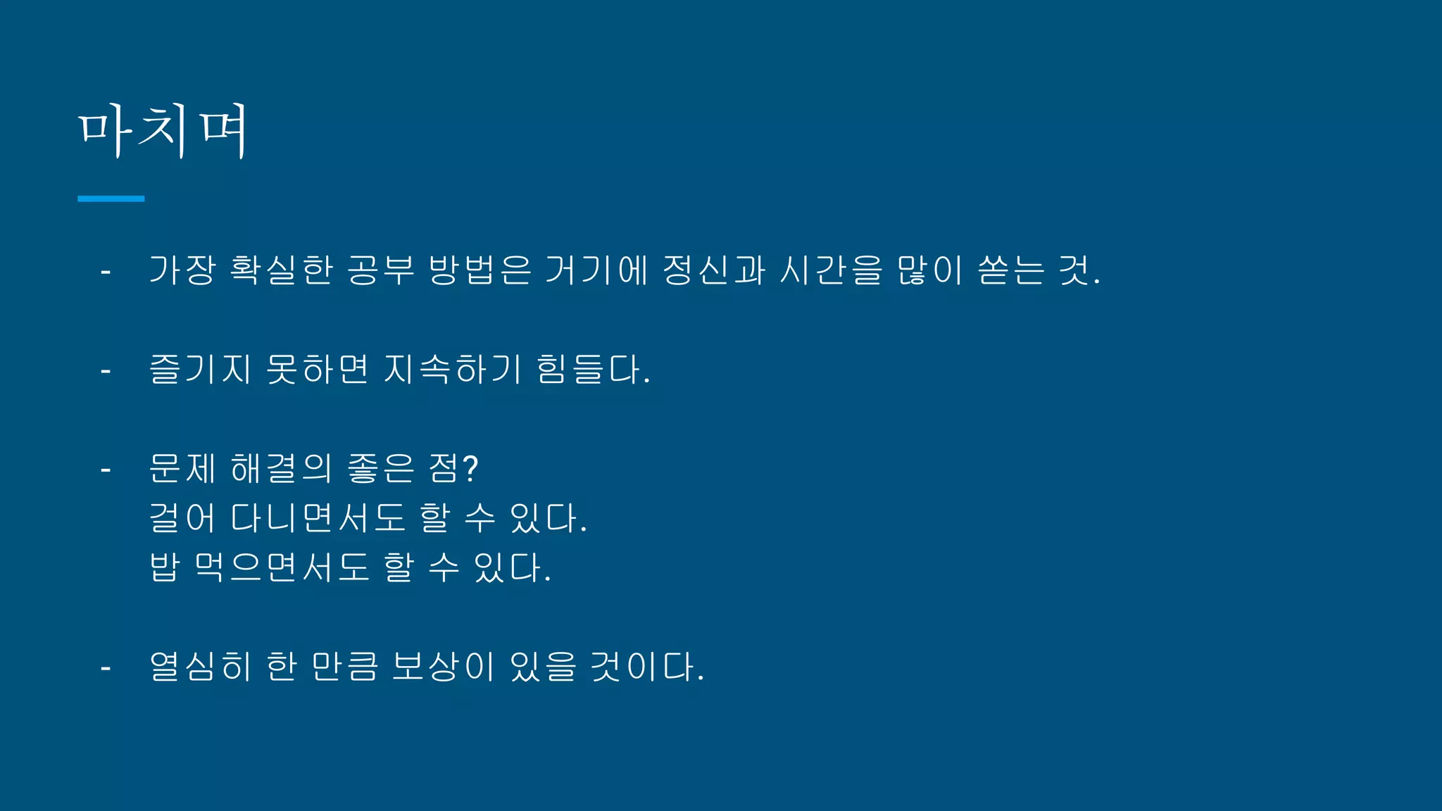 마치며
- 가장 확실한 공부 방법은 거기에 정신과 시간을 많이 쏟는 것.
- 즐기지 못하면 지속하기 힘들다.
- 문제 해결의 좋은 점?
걸어 다니면서도 할 수 있다.
밥 먹으면서도 할 수 있다.
- 열심히 한 만큼 보상이 있을 것이다.
 