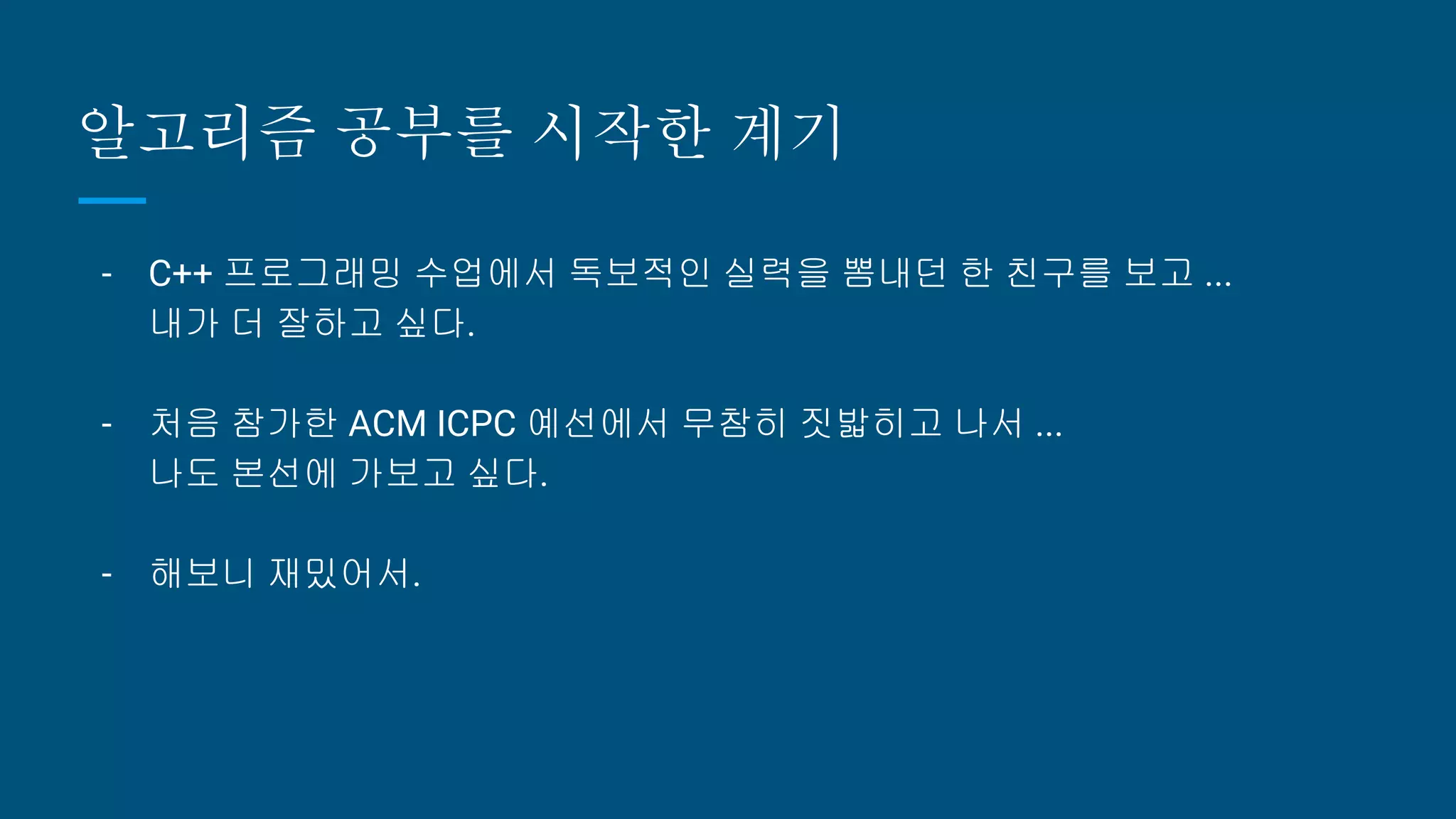 알고리즘 공부를 시작한 계기
- C++ 프로그래밍 수업에서 독보적인 실력을 뽐내던 한 친구를 보고 ...
내가 더 잘하고 싶다.
- 처음 참가한 ACM ICPC 예선에서 무참히 짓밟히고 나서 ...
나도 본선에 가보고 싶다.
- 해보니 재밌어서.
 