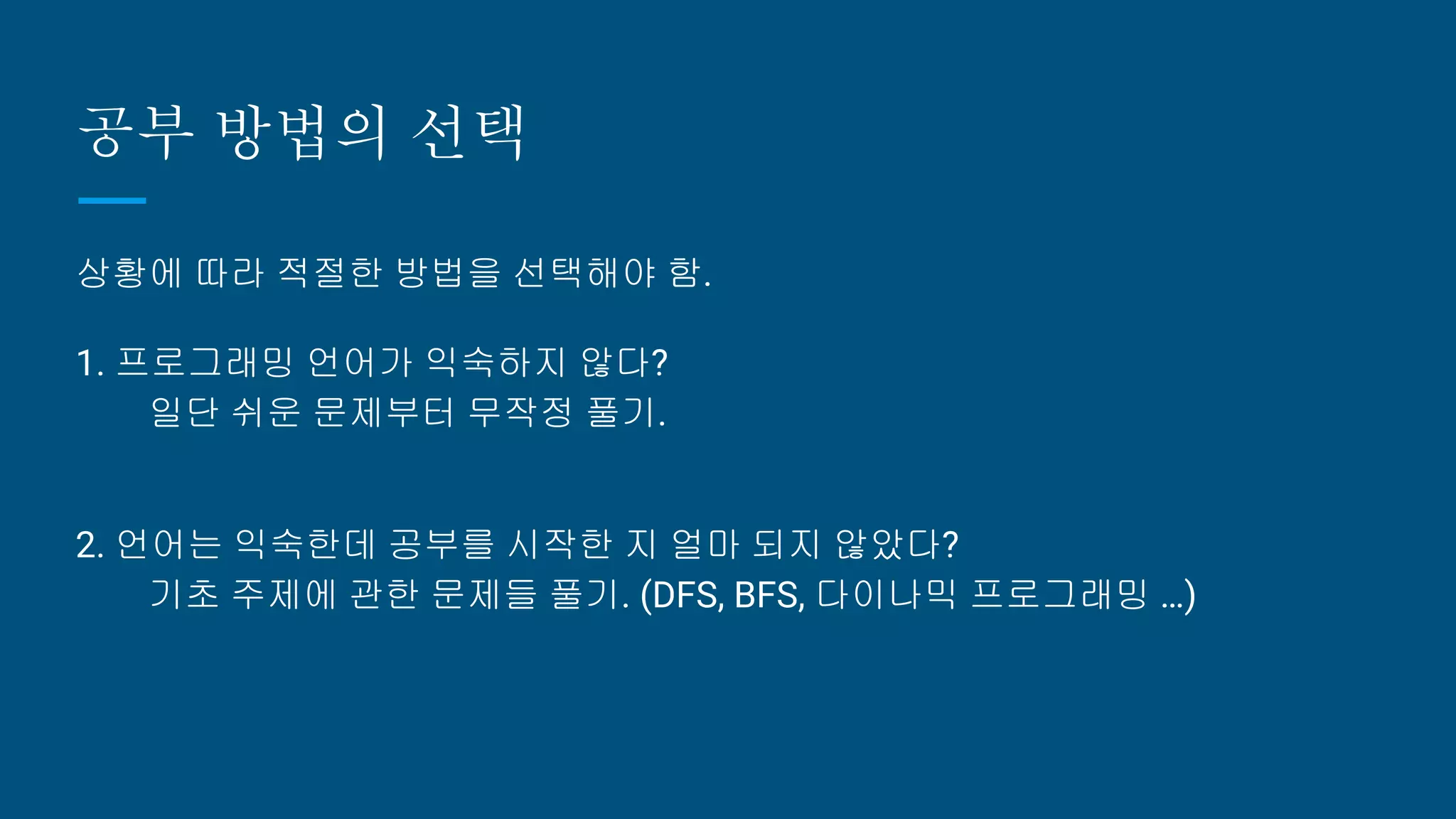 공부 방법의 선택
상황에 따라 적절한 방법을 선택해야 함.
1. 프로그래밍 언어가 익숙하지 않다?
일단 쉬운 문제부터 무작정 풀기.
2. 언어는 익숙한데 공부를 시작한 지 얼마 되지 않았다?
기초 주제에 관한 문제들 풀기. (DFS, BFS, 다이나믹 프로그래밍 …)
 
