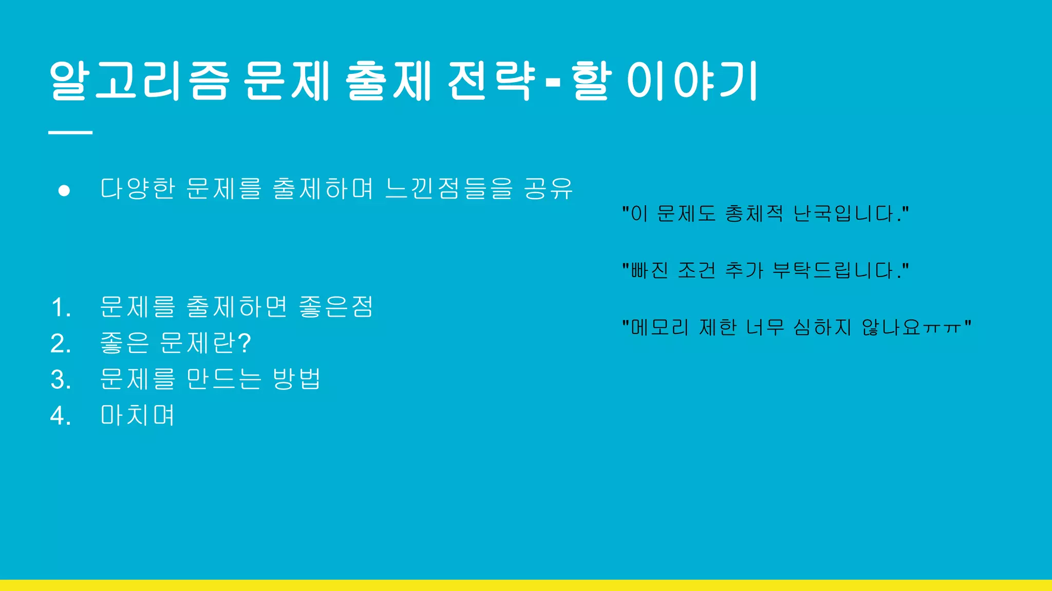 알고리즘 문제 출제 전략 - 할 이야기
● 다양한 문제를 출제하며 느낀점들을 공유
1. 문제를 출제하면 좋은점
2. 좋은 문제란?
3. 문제를 만드는 방법
4. 마치며
"이 문제도 총체적 난국입니다."
"빠진 조건 추가 부탁드립니다."
"메모리 제한 너무 심하지 않나요ㅠㅠ"
 