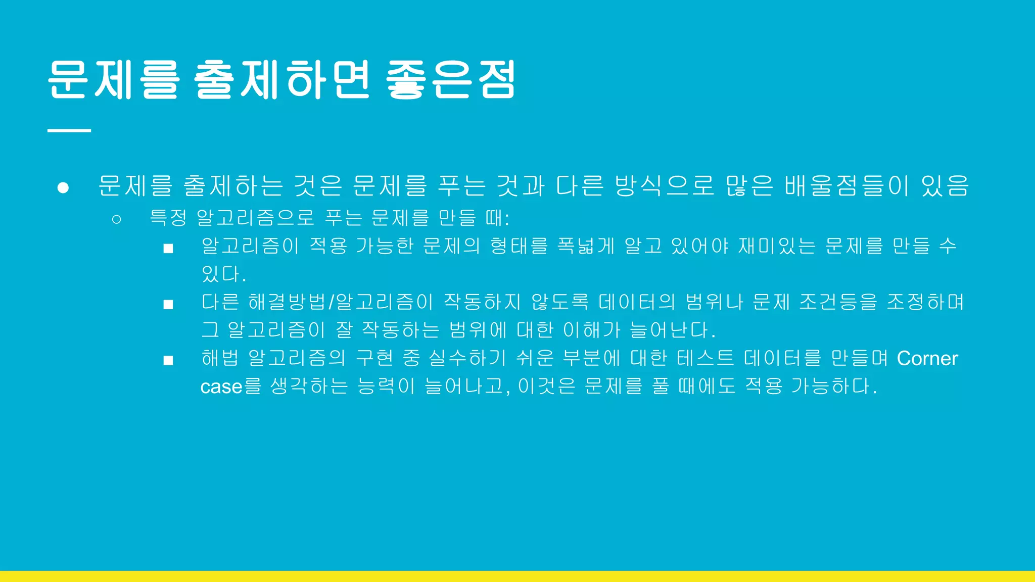 문제를 출제하면 좋은점
● 문제를 출제하는 것은 문제를 푸는 것과 다른 방식으로 많은 배울점들이 있음
○ 특정 알고리즘으로 푸는 문제를 만들 때:
■ 알고리즘이 적용 가능한 문제의 형태를 폭넓게 알고 있어야 재미있는 문제를 만들 수
있다.
■ 다른 해결방법/알고리즘이 작동하지 않도록 데이터의 범위나 문제 조건등을 조정하며
그 알고리즘이 잘 작동하는 범위에 대한 이해가 늘어난다.
■ 해법 알고리즘의 구현 중 실수하기 쉬운 부분에 대한 테스트 데이터를 만들며 Corner
case를 생각하는 능력이 늘어나고, 이것은 문제를 풀 때에도 적용 가능하다.
 