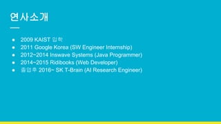 연사소개
● 2009 KAIST 입학
● 2011 Google Korea (SW Engineer Internship)
● 2012~2014 Inswave Systems (Java Programmer)
● 2014~2015 Ridibooks (Web Developer)
● 졸업후 2016~ SK T-Brain (AI Research Engineer)
 