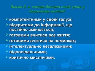 Якими б я хотіла бачити своїх учнів уЯкими б я хотіла бачити своїх учнів у
дорослому житті?дорослому житті?
 компетентними у своїй галузі;компетентними у своїй галузі;
 відкритими до інформації, щовідкритими до інформації, що
постійно змінюється;постійно змінюється;
 готовими вчитися все життя;готовими вчитися все життя;
 готовими вчитися на помилках;готовими вчитися на помилках;
 інтелектуально незалежними;інтелектуально незалежними;
 відповідальними;відповідальними;
 критично мислячими.критично мислячими.
 